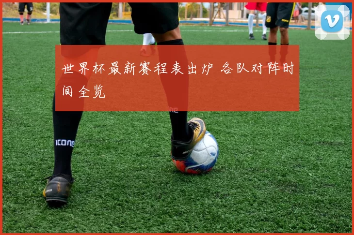世界杯最新赛程表出炉 各队对阵时间全览