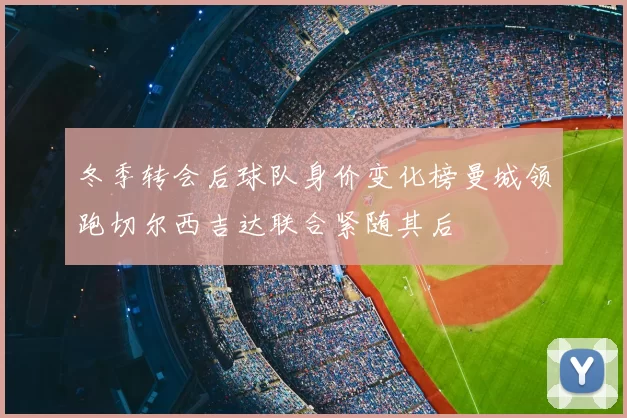 冬季转会后球队身价变化榜曼城领跑切尔西吉达联合紧随其后