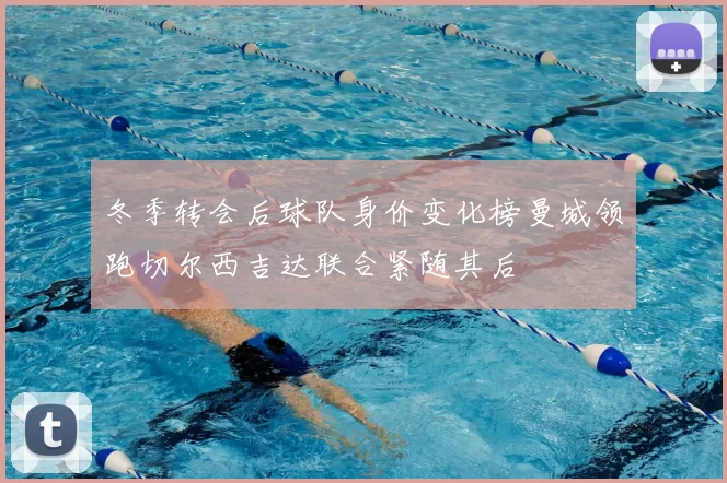 冬季转会后球队身价变化榜曼城领跑切尔西吉达联合紧随其后