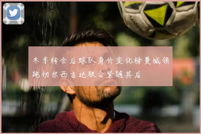 冬季转会后球队身价变化榜曼城领跑切尔西吉达联合紧随其后