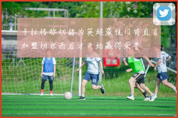 卡拉格称切赫为英超最佳门将直言加盟切尔西后才开始赢得荣誉