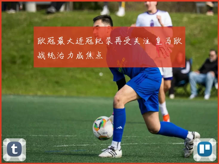 欧冠最大连冠纪录再受关注 皇马欧战统治力成焦点