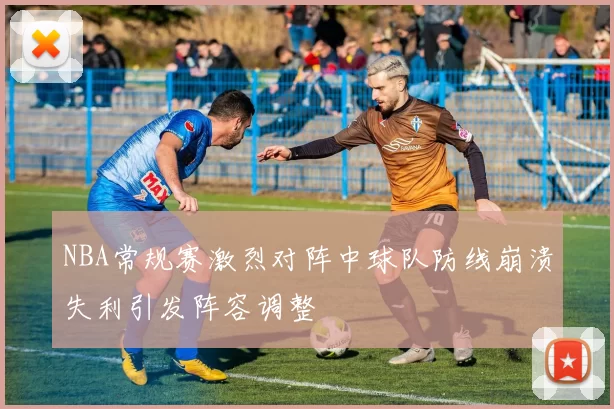 NBA常规赛激烈对阵中球队防线崩溃失利引发阵容调整