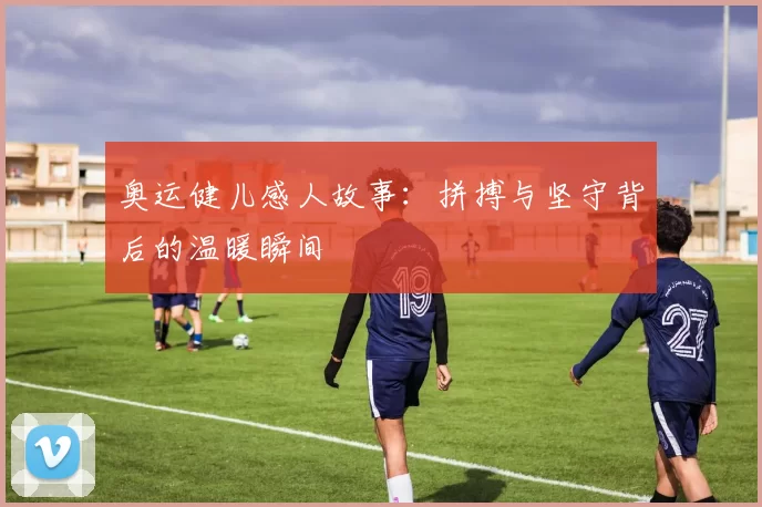 奥运健儿感人故事:拼搏与坚守背后的温暖瞬间
