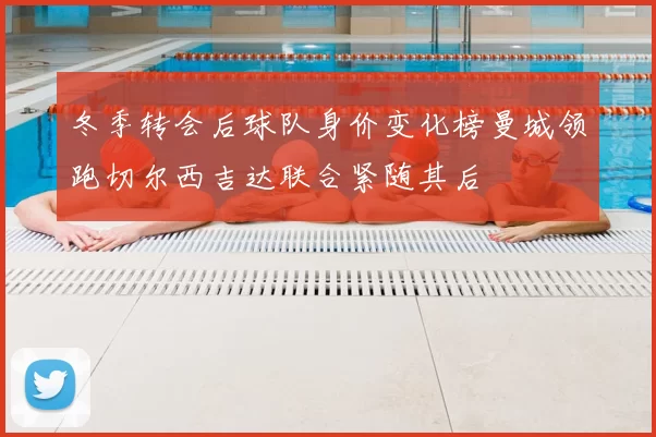 冬季转会后球队身价变化榜曼城领跑切尔西吉达联合紧随其后