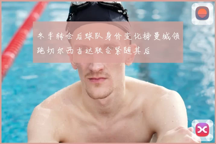 冬季转会后球队身价变化榜曼城领跑切尔西吉达联合紧随其后