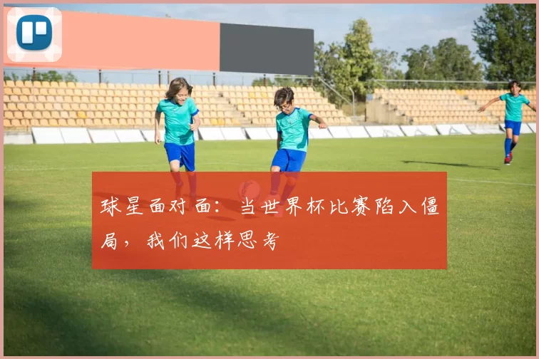 球星面对面:当世界杯比赛陷入僵局,我们这样思考