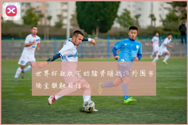 世界杯狂欢下的赌资暗战:外围市场金额触目惊心