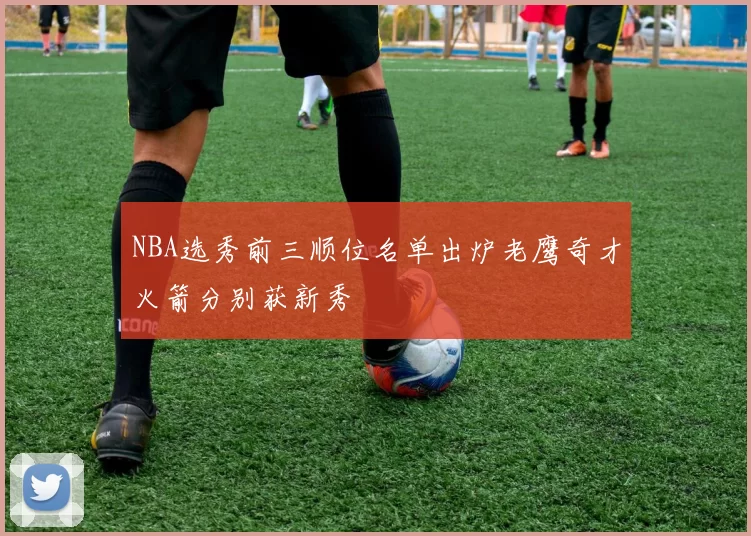 NBA选秀前三顺位名单出炉老鹰奇才火箭分别获新秀