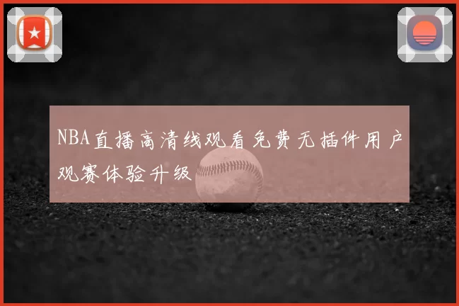 NBA直播高清线观看免费无插件用户观赛体验升级