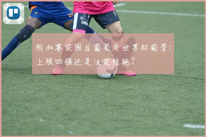 附加赛突围后葡萄牙世界杯前景：上限四强还是注定陪跑？