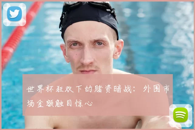 世界杯狂欢下的赌资暗战:外围市场金额触目惊心