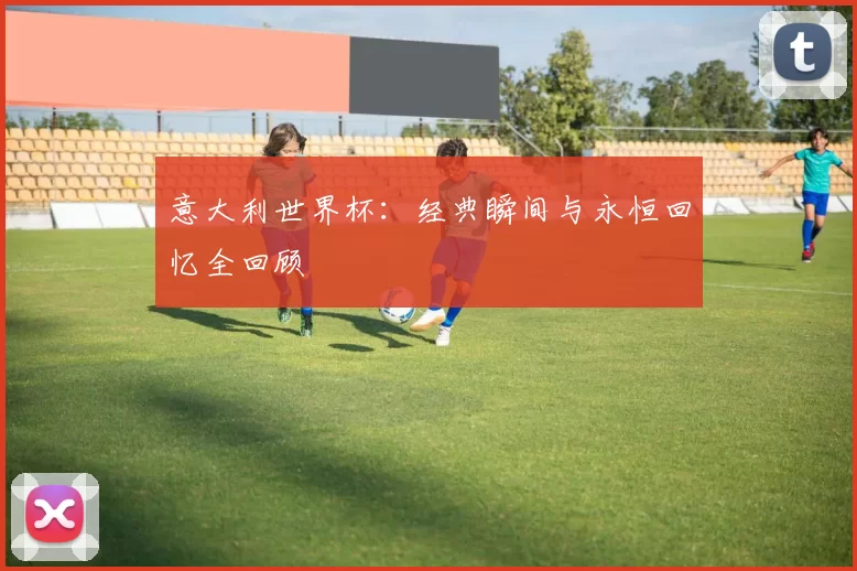 意大利世界杯:经典瞬间与永恒回忆全回顾