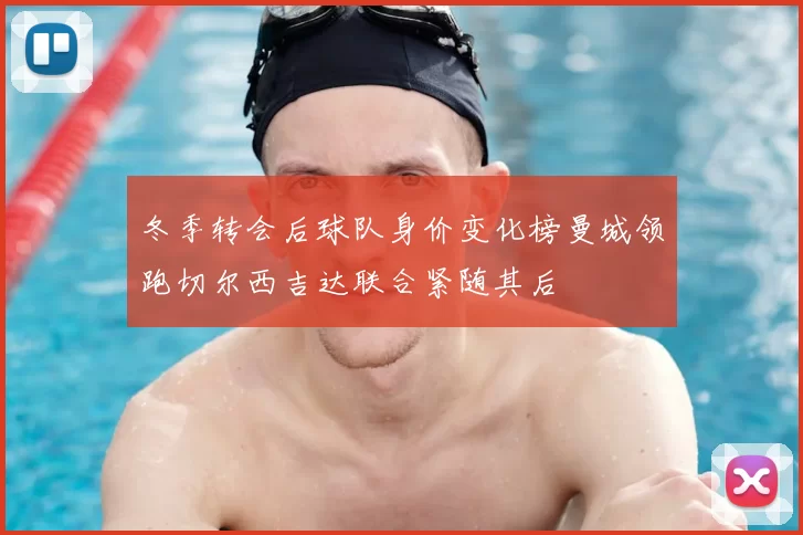 冬季转会后球队身价变化榜曼城领跑切尔西吉达联合紧随其后