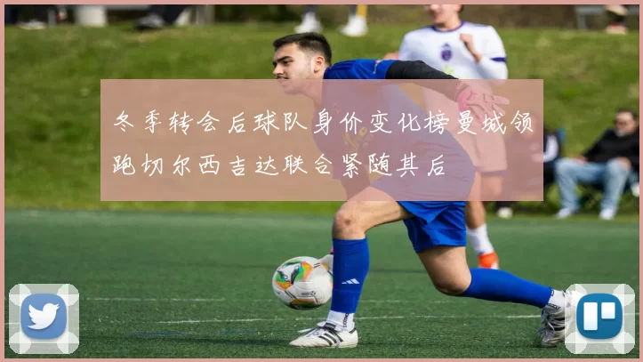 冬季转会后球队身价变化榜曼城领跑切尔西吉达联合紧随其后