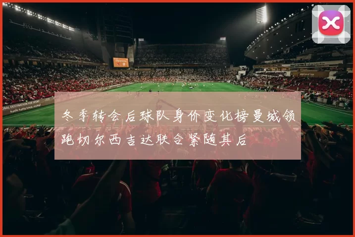 冬季转会后球队身价变化榜曼城领跑切尔西吉达联合紧随其后