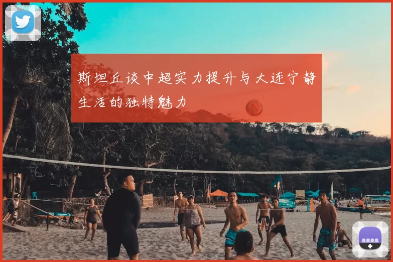 斯坦丘谈中超实力提升与大连宁静生活的独特魅力