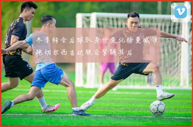 冬季转会后球队身价变化榜曼城领跑切尔西吉达联合紧随其后