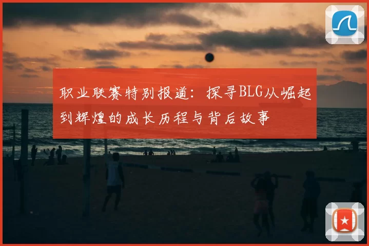 职业联赛特别报道：探寻BLG从崛起到辉煌的成长历程与背后故事