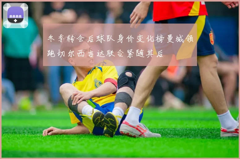 冬季转会后球队身价变化榜曼城领跑切尔西吉达联合紧随其后