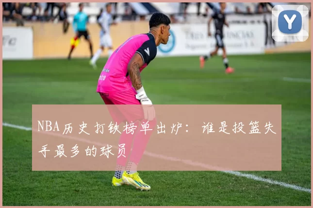 NBA历史打铁榜单出炉:谁是投篮失手最多的球员
