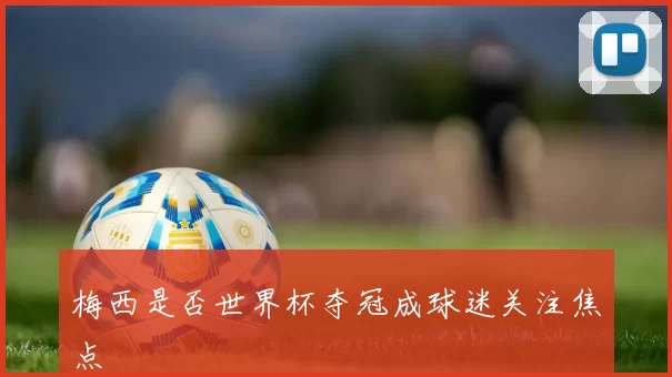梅西是否世界杯夺冠成球迷关注焦点