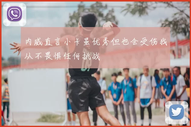 内威直言小卡虽优秀但也会受伤我从不畏惧任何挑战