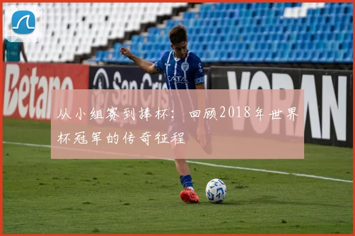 从小组赛到捧杯：回顾2018年世界杯冠军的传奇征程
